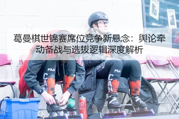 葛曼棋世锦赛席位竞争新悬念：舆论牵动备战与选拔逻辑深度解析