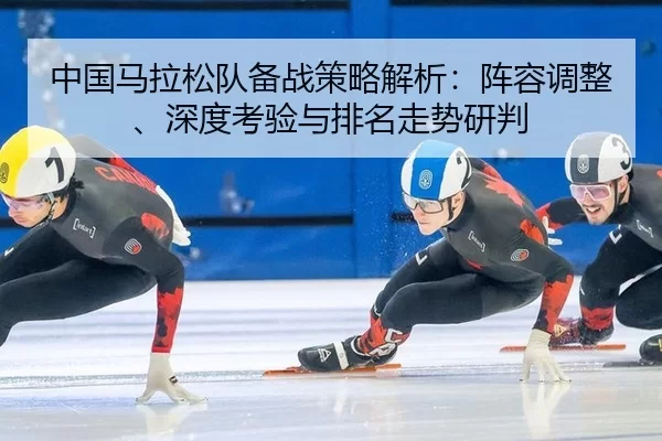 中国马拉松队备战策略解析：阵容调整、深度考验与排名走势研判